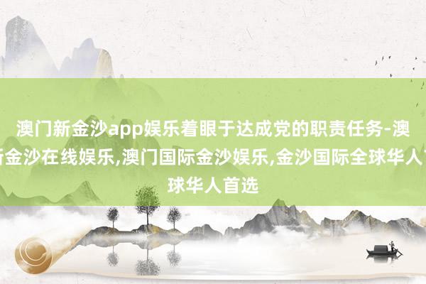 澳门新金沙app娱乐着眼于达成党的职责任务-澳门新金沙在线娱乐,澳门国际金沙娱乐,金沙国际全球华人首选