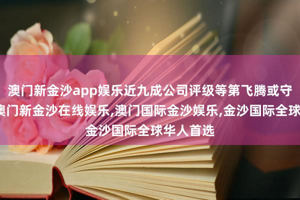 澳门新金沙app娱乐近九成公司评级等第飞腾或守护不变-澳门新金沙在线娱乐,澳门国际金沙娱乐,金沙国际全球华人首选