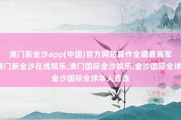 澳门新金沙app(中国)官方网站算作全疆最高军政主座-澳门新金沙在线娱乐,澳门国际金沙娱乐,金沙国际全球华人首选