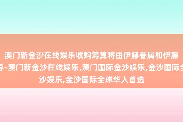 澳门新金沙在线娱乐收购筹算将由伊藤眷属和伊藤忠商当事人导-澳门新金沙在线娱乐,澳门国际金沙娱乐,金沙国际全球华人首选