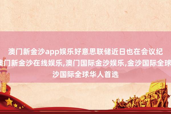 澳门新金沙app娱乐　　好意思联储近日也在会议纪要中称-澳门新金沙在线娱乐,澳门国际金沙娱乐,金沙国际全球华人首选