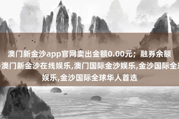 澳门新金沙app官网卖出金额0.00元；融券余额234.95万-澳门新金沙在线娱乐,澳门国际金沙娱乐,金沙国际全球华人首选