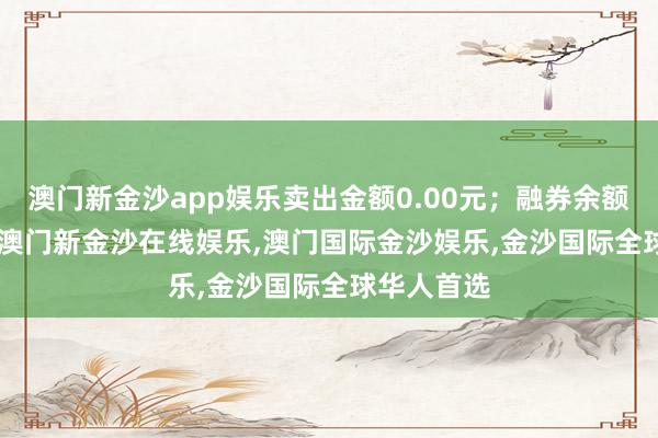 澳门新金沙app娱乐卖出金额0.00元；融券余额11.89万-澳门新金沙在线娱乐,澳门国际金沙娱乐,金沙国际全球华人首选