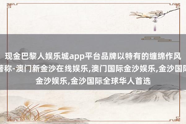 现金巴黎人娱乐城app平台品牌以特有的缠绵作风和深通的工艺著称-澳门新金沙在线娱乐,澳门国际金沙娱乐,金沙国际全球华人首选