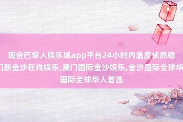 现金巴黎人娱乐城app平台24小时内温度依然稳当-澳门新金沙在线娱乐,澳门国际金沙娱乐,金沙国际全球华人首选