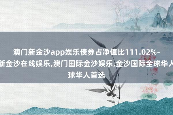 澳门新金沙app娱乐债券占净值比111.02%-澳门新金沙在线娱乐,澳门国际金沙娱乐,金沙国际全球华人首选