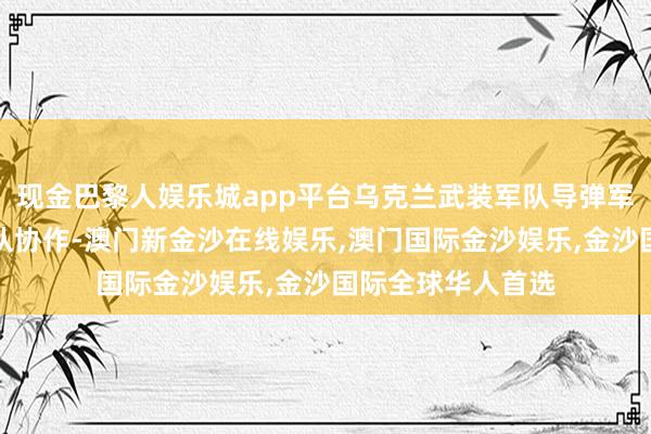 现金巴黎人娱乐城app平台乌克兰武装军队导弹军队与乌军其他军队协作-澳门新金沙在线娱乐,澳门国际金沙娱乐,金沙国际全球华人首选