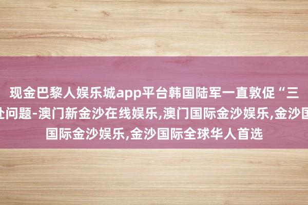 现金巴黎人娱乐城app平台韩国陆军一直敦促“三星技佳”公司惩处问题-澳门新金沙在线娱乐,澳门国际金沙娱乐,金沙国际全球华人首选