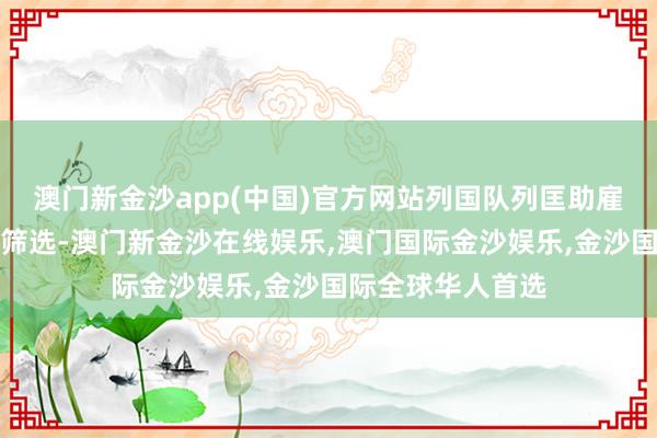 澳门新金沙app(中国)官方网站列国队列匡助雇佣兵进行了一次筛选-澳门新金沙在线娱乐,澳门国际金沙娱乐,金沙国际全球华人首选