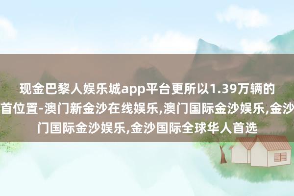 现金巴黎人娱乐城app平台更所以1.39万辆的总销量紧紧占据榜首位置-澳门新金沙在线娱乐,澳门国际金沙娱乐,金沙国际全球华人首选