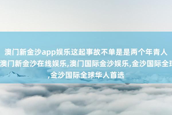 澳门新金沙app娱乐这起事故不单是是两个年青人命的逝去-澳门新金沙在线娱乐,澳门国际金沙娱乐,金沙国际全球华人首选