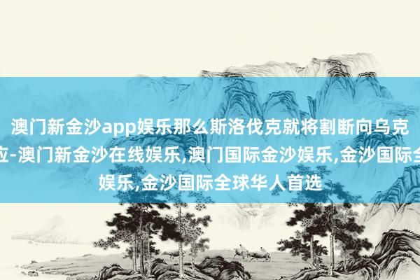 澳门新金沙app娱乐那么斯洛伐克就将割断向乌克兰的电力供应-澳门新金沙在线娱乐,澳门国际金沙娱乐,金沙国际全球华人首选