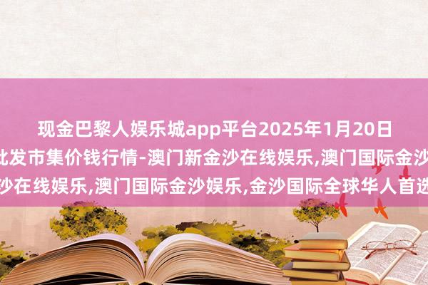 现金巴黎人娱乐城app平台2025年1月20日湖北鄂州市蟠龙农居品批发市集价钱行情-澳门新金沙在线娱乐,澳门国际金沙娱乐,金沙国际全球华人首选