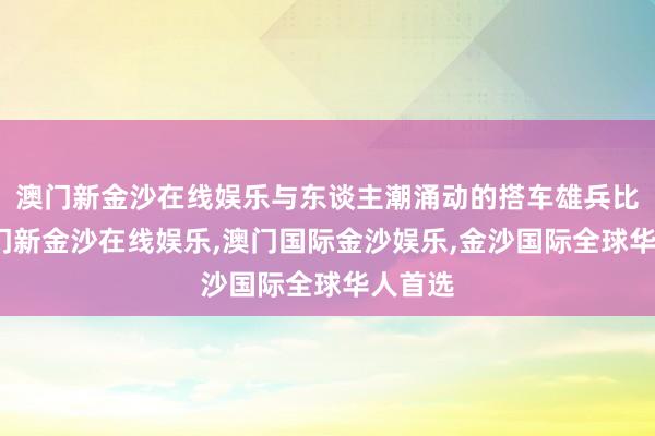 澳门新金沙在线娱乐与东谈主潮涌动的搭车雄兵比较-澳门新金沙在线娱乐,澳门国际金沙娱乐,金沙国际全球华人首选