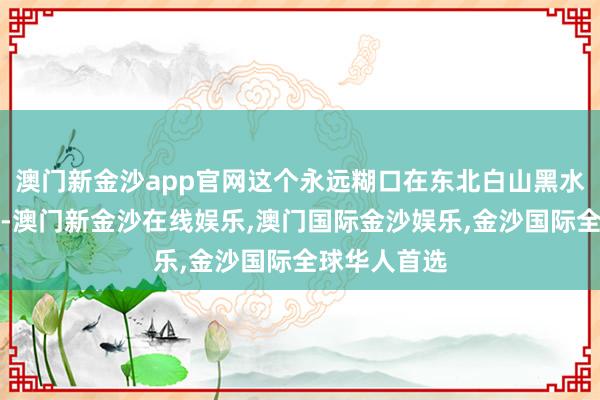 澳门新金沙app官网这个永远糊口在东北白山黑水之间的民族-澳门新金沙在线娱乐,澳门国际金沙娱乐,金沙国际全球华人首选