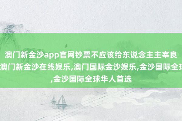 澳门新金沙app官网钞票不应该给东说念主主宰良知的权柄-澳门新金沙在线娱乐,澳门国际金沙娱乐,金沙国际全球华人首选