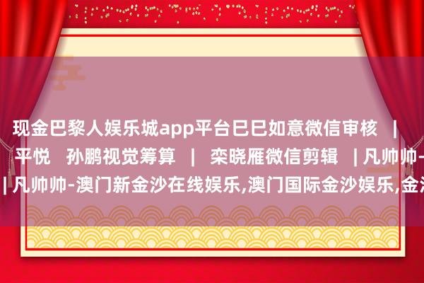 现金巴黎人娱乐城app平台巳巳如意微信审核   |   陈晨曦现实编审   |   平悦   孙鹏视觉筹算   |   栾晓雁微信剪辑   | 凡帅帅-澳门新金沙在线娱乐,澳门国际金沙娱乐,金沙国际全球华人首选