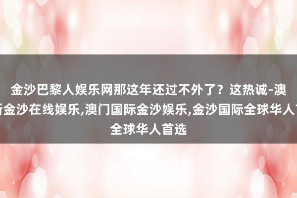 金沙巴黎人娱乐网那这年还过不外了？这热诚-澳门新金沙在线娱乐,澳门国际金沙娱乐,金沙国际全球华人首选