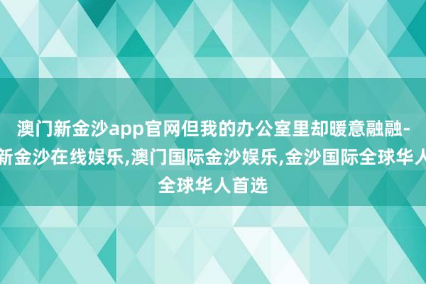 澳门新金沙app官网但我的办公室里却暖意融融-澳门新金沙在线娱乐,澳门国际金沙娱乐,金沙国际全球华人首选