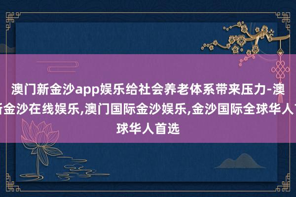 澳门新金沙app娱乐给社会养老体系带来压力-澳门新金沙在线娱乐,澳门国际金沙娱乐,金沙国际全球华人首选