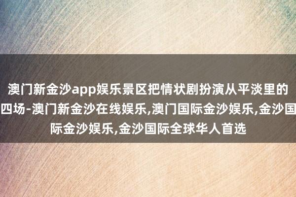 澳门新金沙app娱乐景区把情状剧扮演从平淡里的每天一场增多至四场-澳门新金沙在线娱乐,澳门国际金沙娱乐,金沙国际全球华人首选