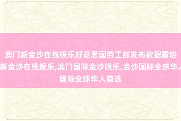 澳门新金沙在线娱乐好意思国劳工部发布数据露馅-澳门新金沙在线娱乐,澳门国际金沙娱乐,金沙国际全球华人首选