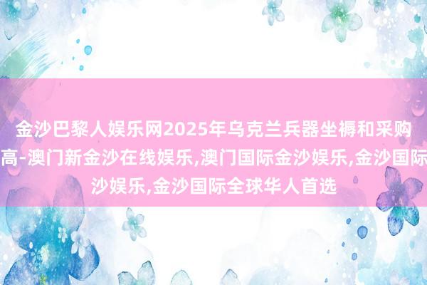 金沙巴黎人娱乐网2025年乌克兰兵器坐褥和采购计较预算革命高-澳门新金沙在线娱乐,澳门国际金沙娱乐,金沙国际全球华人首选