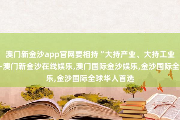 澳门新金沙app官网要相持“大持产业、大持工业”策略导向-澳门新金沙在线娱乐,澳门国际金沙娱乐,金沙国际全球华人首选