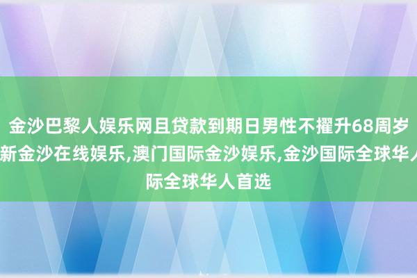 金沙巴黎人娱乐网且贷款到期日男性不擢升68周岁-澳门新金沙在线娱乐,澳门国际金沙娱乐,金沙国际全球华人首选