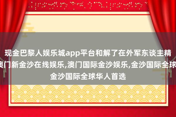 现金巴黎人娱乐城app平台和解了在外军东谈主精粹形象-澳门新金沙在线娱乐,澳门国际金沙娱乐,金沙国际全球华人首选