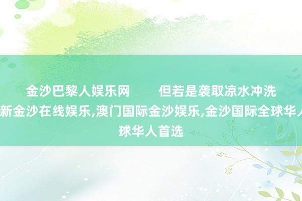 金沙巴黎人娱乐网        但若是袭取凉水冲洗-澳门新金沙在线娱乐,澳门国际金沙娱乐,金沙国际全球华人首选