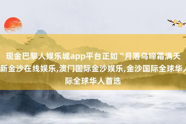 现金巴黎人娱乐城app平台正如“月落乌啼霜满天-澳门新金沙在线娱乐,澳门国际金沙娱乐,金沙国际全球华人首选