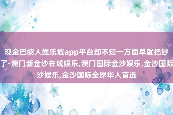 现金巴黎人娱乐城app平台却不知一方面早就把钞票胜利的变现了-澳门新金沙在线娱乐,澳门国际金沙娱乐,金沙国际全球华人首选