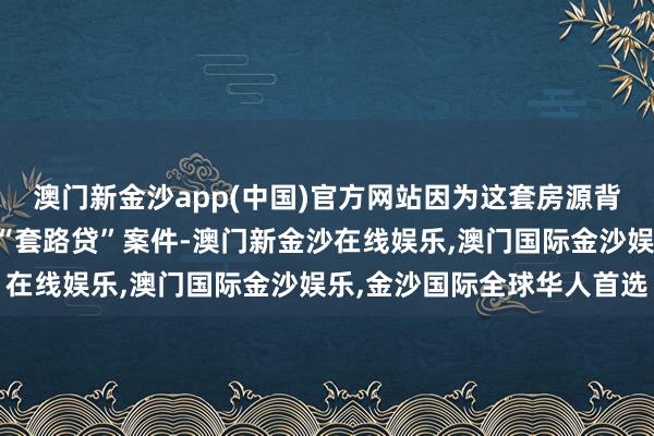 澳门新金沙app(中国)官方网站因为这套房源背后不仅负担到沿途特大“套路贷”案件-澳门新金沙在线娱乐,澳门国际金沙娱乐,金沙国际全球华人首选