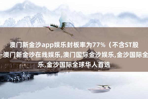 澳门新金沙app娱乐封板率为77%（不含ST股、退市股）-澳门新金沙在线娱乐,澳门国际金沙娱乐,金沙国际全球华人首选