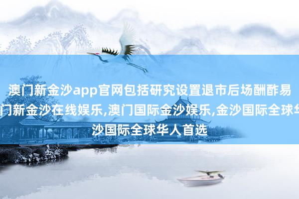 澳门新金沙app官网包括研究设置退市后场酬酢易机制-澳门新金沙在线娱乐,澳门国际金沙娱乐,金沙国际全球华人首选