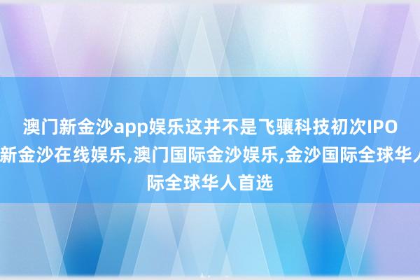 澳门新金沙app娱乐这并不是飞骧科技初次IPO-澳门新金沙在线娱乐,澳门国际金沙娱乐,金沙国际全球华人首选